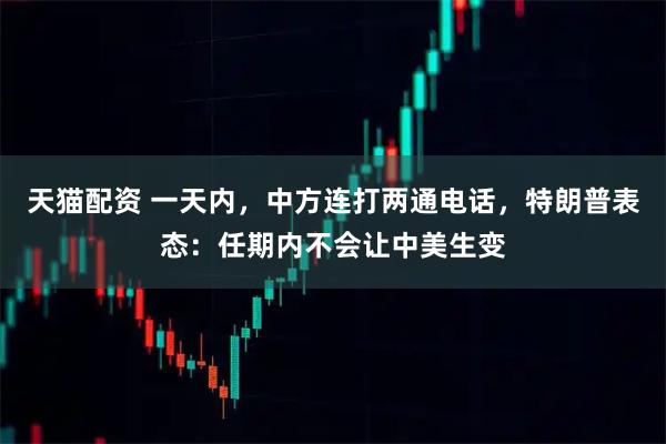 天猫配资 一天内，中方连打两通电话，特朗普表态：任期内不会让中美生变