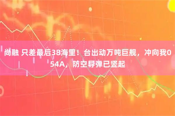 尚融 只差最后38海里！台出动万吨巨舰，冲向我054A，防空导弹已竖起