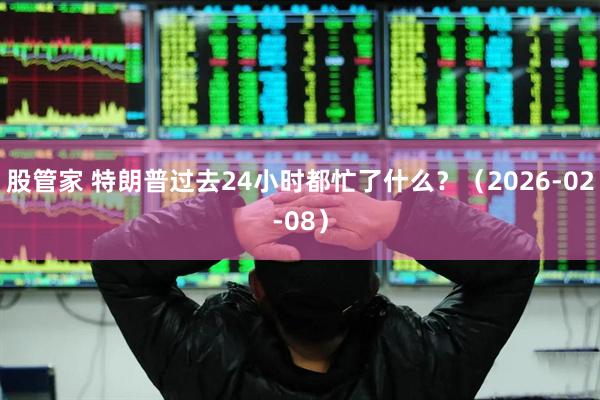 股管家 特朗普过去24小时都忙了什么?(2026-02-08)