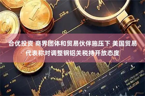 合优投资 商界团体和贸易伙伴施压下 美国贸易代表称对调整钢铝关税持开放态度