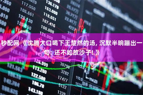 秒配网 《沈腾大口喝下王楚然的汤, 沉默半晌蹦出一句: 还不如放沙子! 》