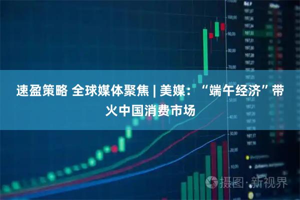 速盈策略 全球媒体聚焦 | 美媒：“端午经济”带火中国消费市场