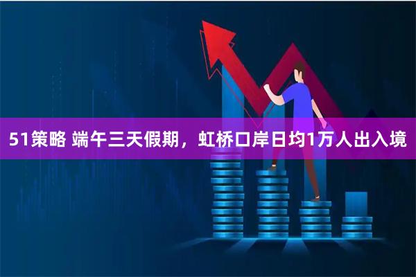 51策略 端午三天假期，虹桥口岸日均1万人出入境