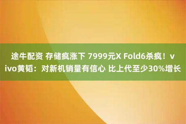 途牛配资 存储疯涨下 7999元X Fold6杀疯！vivo黄韬：对新机销量有信心 比上代至少30%增长