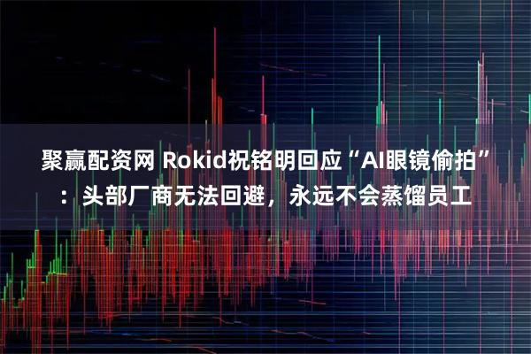 聚赢配资网 Rokid祝铭明回应“AI眼镜偷拍”：头部厂商无法回避，永远不会蒸馏员工