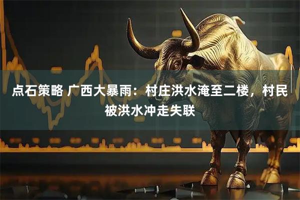 点石策略 广西大暴雨：村庄洪水淹至二楼，村民被洪水冲走失联