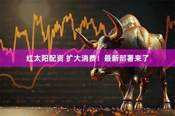 红太阳配资 扩大消费！最新部署来了