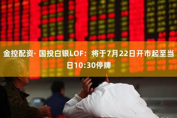 金控配资· 国投白银LOF：将于7月22日开市起至当日10:30停牌