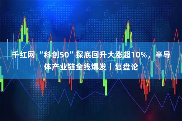 千红网 “科创50”探底回升大涨超10%，半导体产业链全线爆发丨复盘论