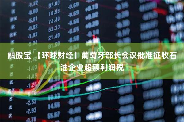 融股宝 【环球财经】葡萄牙部长会议批准征收石油企业超额利润税