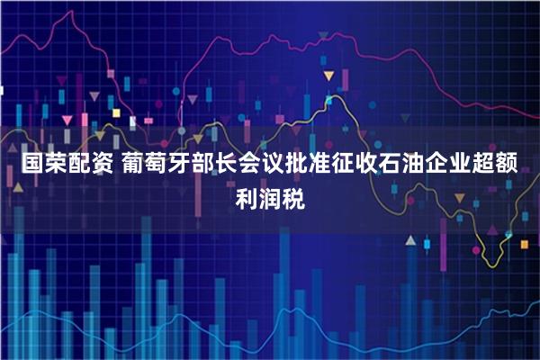 国荣配资 葡萄牙部长会议批准征收石油企业超额利润税