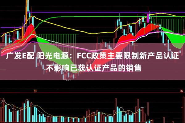 广发E配 阳光电源：FCC政策主要限制新产品认证 不影响已获认证产品的销售
