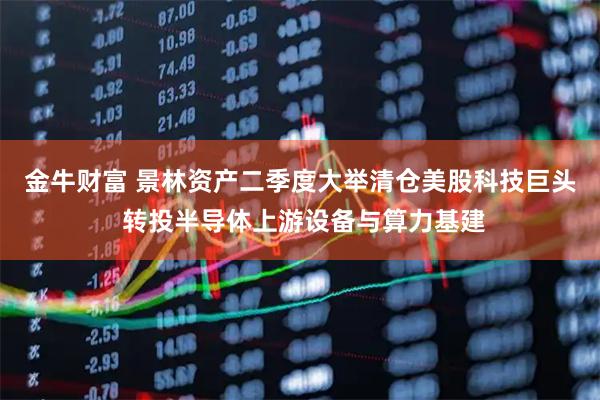金牛财富 景林资产二季度大举清仓美股科技巨头 转投半导体上游设备与算力基建